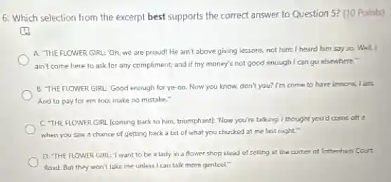 6. Which selection from the excerpt best supports the correct answer to Question 5? (10 Points)
A. THE FLOWER GIRL:'Oh, we are proud He ain't above giving lessons, not him: I heard him say so. Well, I
ain't come here to ask for any compliment;and if my money's not good enough I can go elsewhere
B. THE FLOWER GIRL 'Good enough for ye -oo, Now you know, don't you? I'm come to have lessons, I am.
And to pay for em too: make no mistake."
C. THE FLOWER GIRL [coming back to him.triumphant): Now you're talking!I thought you'd come off it
when you saw a chance of getting back a bit of what you chucked at me last night."
D. THE FLOWER GIRL "I want to be a lady in a flower shop stead of selling at the corner of lottenham Court
Road. But they won't take me unlessi can talk more genteel."