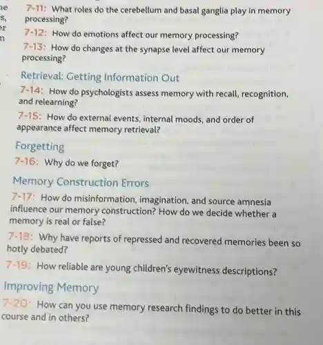 7-11: What roles do the cerebellum and basal ganglia play in memory
processing?
7-12: How do emotions affect our memory processing?
7-13
: How do changes at the synapse level affect our memory
processing?
Retrieval: Getting Information Out
7-14: How do psychologists assess memory with recall recognition,
and relearning?
7-15 : How do external events, internal moods and order of
appearance affect memory retrieval?
Forgetting
7-16 : Why do we forget?
Memory Construction Errors
7-17 :How do misinformation imagination, and source amnesia
influence our memory construction? How do we decide whether a
memory is real or false?
7-18
: Why have reports of repressed and recovered memories been so
hotly debated?
7-19
How reliable are young children's eyewitness descriptions?
Improving Memory
7-20
How can you use memory research findings to do better in this
course and in others?