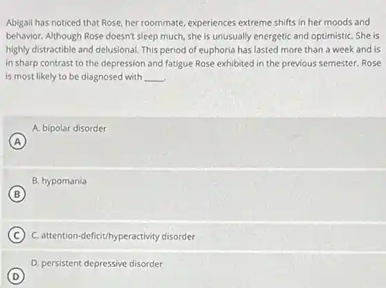 Abigail has noticed that Rose, her roommate, experiences extreme shifts in her moods and
behavior. Although Rose doesn't sleep much, she is unusually energetic and optimistic She is
highly distractible and delusional This period of euphoria has lasted more than a week and is
in sharp contrast to the depression and fatigue Rose exhibited in the previous semester. Rose
is most likely to be diagnosed with __
A. bipolar disorder
A
B. hypomania
B
C C. attention-deficit/hyperactivity disorder
D. persistent depressive disorder
D