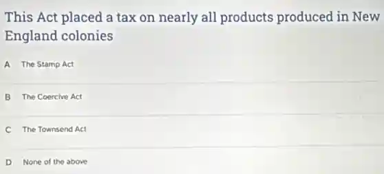 This Act placed a tax on nearly all products produced in New
England colonies
A The Stamp Act
B The Coercive Act
C The Townsend Act
D None of the above