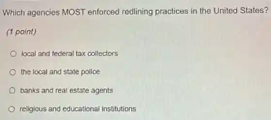 Which agencies MOST enforced redlining practices in the United States?
(1 point)
local and federal tax collectors
the local and state police
banks and real estate agents
religious and educational institutions