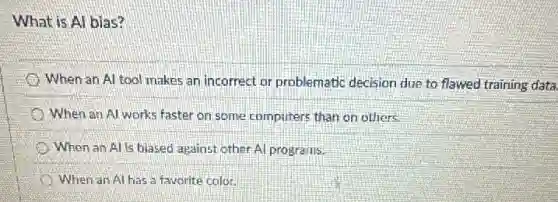 What is Al bias?
When an Al tool makes an incorrect or problematic decision due to flawed training data.
When an Al works faster on some computers than on others.
When an Alls biased against other Al programs.
When an Al has a favorite color.