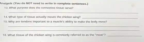 Analysis (You do NOT need to write in complete sentences.)
13. What purpose does the connective tissue serve?
__
14. What type of tissue actually moves the chicken wing? __
15. Why are tendons important to a muscle's ability to make the body move?
__
16. What tissue of the chicken wing is commonly referred to as the "meat"? __