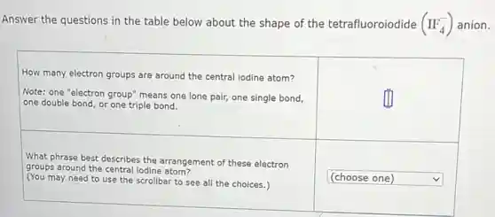 Answer the questions in the table below about the shape of the tetrafluoroiodide (IF_(4)^-) anion.
How many electron groups are around the central iodine atom? &
Note: one "electron group" means one lone pair, one single bond, one double bond, or one triple bond. &
What phrase best describes the arrangement of these electron groups around the central iodine atom? (You may need to use the scrollbar to see all the choices.) & (choose one)