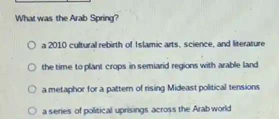 What was the Arab Spring?
a 2010 cultural rebirth of Islamic arts, science, and literature
the time to plant crops in semiarid regions with arable land
a metaphor for a pattem of rising Mideast political tensions
a senies of political uprisings across the Arab world