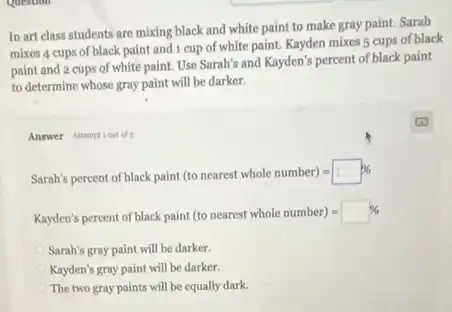 In art class students are mixing black and white paint to make gray paint. Sarah
mixes 4 cups of black paint and 1 cup of white paint. Kayden mixes 5 cups of black
paint and 2 cups of white paint. Use Sarah's and Kayden's percent of black paint
to determine whose gray paint will be darker.
Answer Attemptiout of 5
Sarah's percent of black paint (to nearest whole number)=square % 
Kayden's percent of black paint (to nearest whole number)=square % 
Sarah's gray paint will be darker.
Kayden's gray paint will be darker.
The two gray paints will be equally dark.