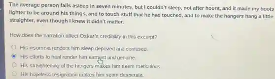The average person falls asleep in seven minutes , but I couldn't sleep.not after hours, and it made my boots
lighter to be around his things, and to touch stuff that he had touched, and to make the hangers hang a little
straighter, even though I knew it didn't matter.
How does the narration affect Oskar's credibility in this excerpt?
His insomnia renders him sleep deprived and confused.
His efforts to heal render him earnest and genuine.
His straightening of the hangers makes him seem meticulous.
His hopeless resignation makes him seem desperate.