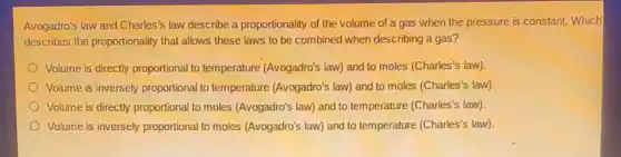 Avogadro's law and Charles'law describe a proportionality of the volume of a gas when the pressure is constant. Which
describes the proportionality that allows these laws to be combined when describing a gas?
Volume is directly proportional to temperature (Avogadro's law) and to moles (Charles's law)
Volume is inversely proportional to temperature (Avogadro's law) and to moles (Charles's law)
Volume is directly proportional to moles (Avogadro's law)and to temperature (Charles's law)
Volume is inversely proportional to moles (Avogadro's law) and to temperature (Charles's law)