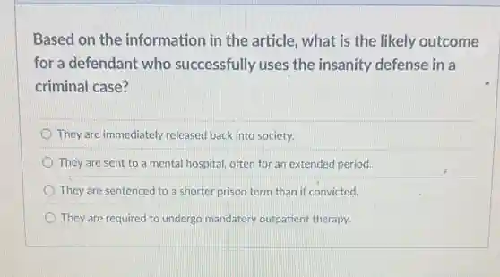 Based on the information in the article, what is the likely outcome
for a defendant who successfully uses the insanity defense in a
criminal case?
They are immediately released back into society.
They are sent to a mental hospital, often for an extended period.
They are sentenced to a shorter prison term than if convicted.
They are required to undergo mandatory outpatient therapy.