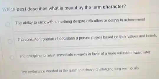 Which best describes what is meant by the term character?
The ability to stick with something despite difficulties or delays in achiovomont
The consistent pattern of docisions a porson makes based on their values and beliofs
The disciplino to resist immediato rowards in favor of a more valuable reward later
The endurance needed in the quest to achieve challenging long-term goals