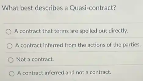 What best describes a Quasi-contract?
A contract that terms are spelled out directly.
A contract inferred from the actions of the parties.
Not a contract.
A contract inferred and not a contract.