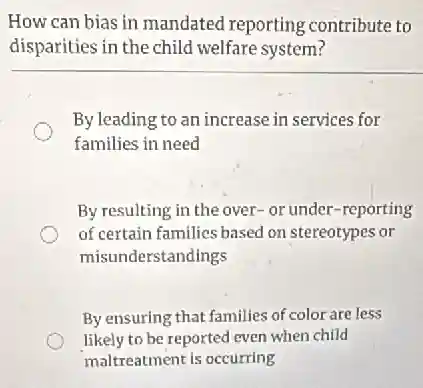 How can bias in mandated reporting contribute to
disparities in the child welfare system?
By leading to an increase in services for
families in need
By resulting in the over- or under-reporting
of certain families based on stereotypes or
misunderstandings
By ensuring that families of color are less
likely to be reported even when child
maltreatment is occurring