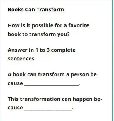 Books Can Transform
How is it possible for a favorite
book to transform you?
Answer in 1 to 3 complete
sentences.
A book can transform a person be-
cause __
This transformation can happen be-
cause __