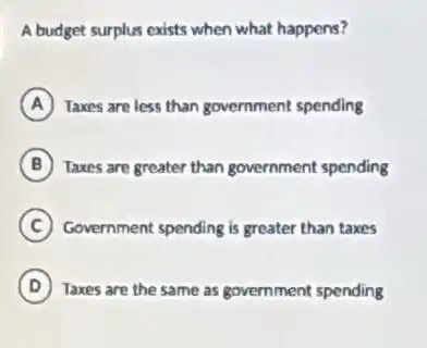 A budget surplus exists when what happens?
A Taxes are less than government spending
B Taxes are greater than government spending
C Government spending is greater than taxes
D Taxes are the same as government spending