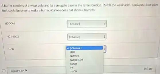 A buffer consists of a weak acid and its conjugate hase in the same solution. Match the weak acid-conjugate base pairs
that could be used to make a buffer. (Carvat does not show subscripts
HCOOH
square  [Choose]
HC2H3O2
square  :
HCN
[Choose]
H2O
NaCOOH
NaC2H3O2
NaOH
HCl
HaCN
Question 9
aspts