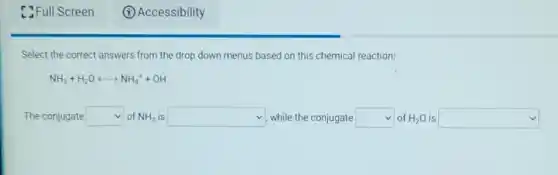 C. Full Screen
Select the correct answers from the drop down menus based on this chemical reaction:
NH_(3)+H_(2)Olongleftrightarrow NH_(4)^++OH^-
The conjugate square of NH_(3) is square while the conjugate square of H_(2)O is square
(A) Accessibility