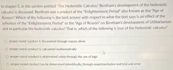 In chapter 5, in the section entitled "The Hedonistic Calculus," Bentham's development of the hedonistic
calculus is discussed. Bentham was a product of the "Enlightenment Period" also known as the "Age of
Reason." Which of the following is the best answer with respect to what the text says is an effect of the
influence of the "Enlightenment Period" or the "Age of Reason" on Bentham's development of Utilitarianism
and in particular the hedonistic calculus? That is which of the following is true of the hedonistic calculus?
proper moral conduct is discovered through reason alone
proper moral conduct is calculated mathematically
proper moral conduct is determined solely through the use of logic
proper moral conduct can be determined scientifically, through experimentation and trial and error