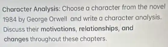 Character Analysis Choose a character from the novel
1984 by George Orwell and write a character analysis.
Discuss their motivations relationships, and
changes throughout these chapters.