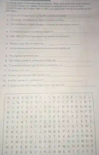 Complete each of the following sentences. Then, find and circle each word in
the puzzle below. The hidden words may be spelled from top to bottom.
bottom to top, left to right, right to left, and diagonally. Circle the words as you
find them.
1. Types of features found on Earth's surface are called __
2. The study of landforms on Earth's surface is called __
3. The conditions in which people or animals live are known as their
__
4. To become used to something means to __
5. High, flat land that rises above the ground around it is a
__
6. People mostly live and farm on __
7. The landforms found between mountains and plains are
__
8. The highest landforms are __
9. The tallest places in a mountain range are __
10. The easiest place to get through a mountain is a __
11. A muddy plain is a __
12. A plain that receives little rainfall is a __
13. Another name for a plateau is a __
14. A plateau with very steep sides and a flat top is a __
.
B A S E M D F K	I G E C
L N T O P O G R A P H Y P . R TUWT
T L V Y A c F	GNL
m	s w Y T U R D P k E A L QNP B
s V B T A R D G	F H E D C A Z x	L
K F	M P Q o	I L K A E
AQ S S U A Y Z B R C A X V N T R
E W E D F	E P A S s A S A
P D K Q U H	L L S T X z A V S R m N
L p w Y C G	D S N	A T N U O m
w A T E R F A L L E	F B NQ
X T B K E N V RONN ENT C U A Z