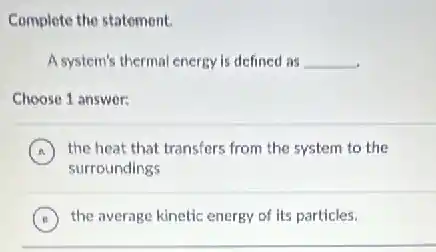 Complete the statement.
A system's thermal energy is defined as __
.
Choose 1 answer:
A
surroundings
(A) the heat that transfers from the system to the
B the average kinetic energy of its particles.