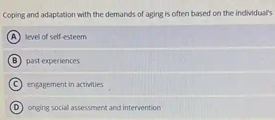 Coping and adaptation with the demands of aging is often based on the individual's
A level of self-esteem
B past experiences
C engagement in activities
D onging social assessment and intervention