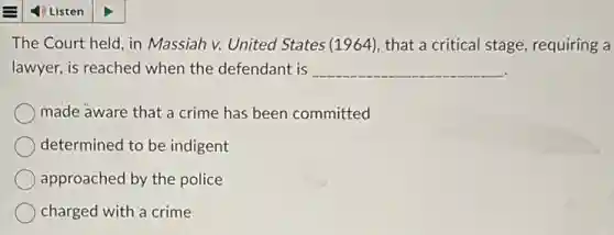 The Court held, in Massiah v. United States (1964), that a critical stage, requiring a
lawyer, is reached when the defendant is __
made aware that a crime has been committed
determined to be indigent
approached by the police
charged with a crime