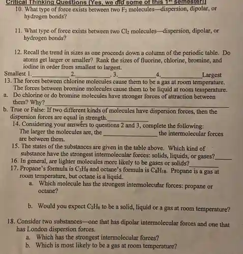Critical Thinking Questions (Yes, we did some of this 1^st semestern
10. What type of force exists between two F_(2) molecules-dispersion,, dipolar,or
hydrogen bonds?
11. What type of force exists between two Cl_(2) molecules-dispersion,dipolar,or
hydrogen bonds?
12. Recall the trend in sizes as one proceeds down a column of the periodic table. Do
atoms get larger or smaller? Rank the sizes of fluorine, chlorine bromine, and
iodine in order from smallest to largest.
Smallest 1. __ __ .3. __ 4. __ Largest
13. The forces between chlorine molecules cause them to be a gas at room temperature.
The forces between bromine molecules cause them to be liquid at room temperature.
a. Do chlorine or do bromine molecules have stronger forces of attraction between
them? Why? __
b. True or False:If two different kinds of molecules have dispersion forces, then the
dispersion forces are equal in strength. __
14. Considering your answers to questions 2 and 3, complete the following:
The larger the molecules are,the __ the intermolecular forces
are between them.
15. The states of the substances are given in the table above . Which kind of
substance have the strongest intermolecular forces: solids, liquids, or gases? __
16. In general,are lighter molecules more likely to be gases or solids?
__
17. Propane's formula is C_(3)H_(8) and octane's formula is C_(8)H_(18) Propane is a gas at
room temperature, but octane is a liquid.
a. Which molecule has the strongest intermolecutar forces: propane or
octane?
b. Would you expect C_(2)H_(6)
to be a solid,liquid or a gas at room temperature?
18. Consider two substances-one that has dipolar intermolecular forces and one that
has London dispersion forces.
a. Which has the strongest intermolecular forces?
b. Which is most likely to be a gas at room temperature?