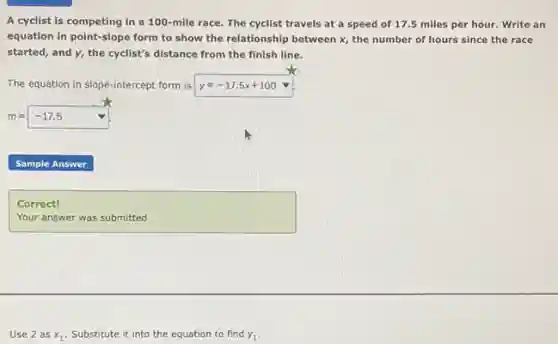 A cyclist is competing in a 100-mile race. The cyclist travels at a speed of 17.5 miles per hour.Write an
equation in point-slope form to show the relationship between x, the number of hours since the race
started, and y, the cyclist's distance from the finish line.
The equation in slope-intercept form is y=-17.5x+100
m=-17.5 nabla 
square  .
square 
Correct!
Use 2 as x_(1) Substitute it into the equation to find y_(1)