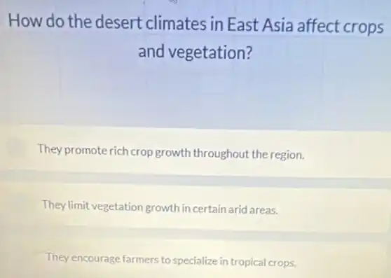 How do the desert climates in East Asia affect crops
and vegetation?
They promote rich crop growth throughout the region.
They limit vegetation growth in certain arid areas.
They encourage farmers to specialize in tropical crops.