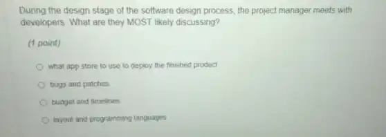 During the design stage of the software design process, the project manager meets with
developers. What are they MOST likely discussing?
(1 point)
what app store to use to deploy the finished product
bugs and patches
budget and timelines
layout and programming languages
