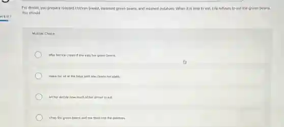 For dinnet, you prepare roasted chicken breast, steamed green beans, and mashed potatoes. When it is time to eat, Lila refuses to eat the green beans.
You should
Multiple Choice
offer her ice cr cream if she eats her green beans.
make her sit at the table until she cleans her plate.
let her decide how much of her dinner to eat.
chop the green beans and mix them into the potatoes.