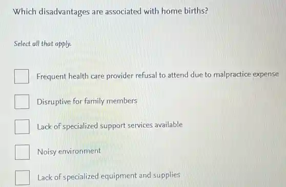 Which disadvantages are associated with home births?
Select all that apply.
Frequent health care provider refusal to attend due to malpractice expense
Disruptive for family members
Lack of specialized support services available
Noisy environment
Lack of specialized equipment and supplies