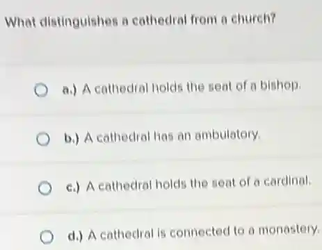 What distinguishes a cathedral from a church?
a.) A cathedral holds the seat of a bishop.
b.) A cathedral has an ambulatory.
c.) A cathedral hold the seat of a cardinal.
d.) A cathedral is connected to a monastery.