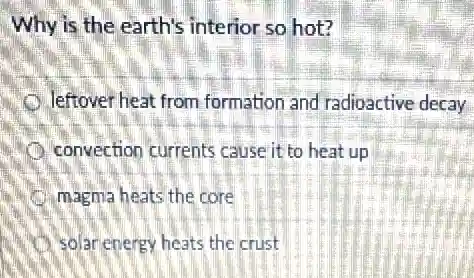 Why is the earth's interior so hot?
leftover heat from formation and radioactive decay
convection currents cause it to heat up
magma heats the core
solar energy heats the crust