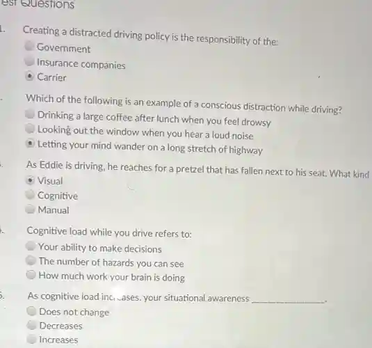 est Questions
L
Creating a distracted driving policy is the responsibility of the:
Government
Insurance companies
Carrier
Which of the following is an example of a conscious distraction while driving?
Drinking a large coffee after lunch when you feel drowsy
Looking out the window when you hear a loud noise
Letting your mind wander on a long stretch of highway
As Eddie is driving , he reaches for a pretzel that has fallen next to his seat What kind
Visual
Cognitive
Manual
h
Cognitive load while you drive refers to:
Your ability to make decisions
The number of hazards you can see
How much work your brain is doing
5.
As cognitive load inc cases, your situational awareness __
Does not change
Decreases
Increases