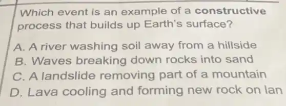 Which event is an example of a constructive
process that builds up Earth's surface?
A. A river washing soil away from a hillside
B. Waves breaking down rocks into sand
C. A landslide removing part of a mountain
D. Lava cooling and forming new rock on lan