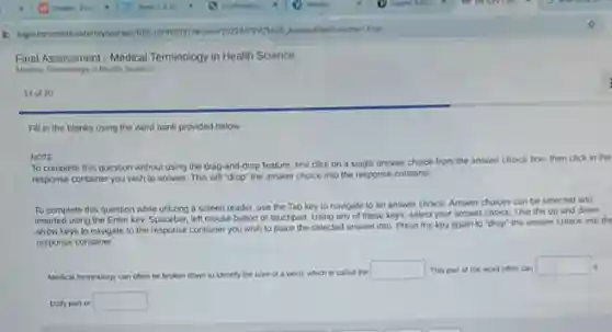 Final Assessment - Medical Terminology in Health Science
Medical Terminology in Health Science
14 of 20
Fill in the blanks using the word bank provided below.
NOTE
To complete this question without using the drag and-drop feature, first click on a single answer choice from the answer choice box, then click in the
response container you wish to answer. This will "drop" the answer choice into the response container.
To complete this question while utilizing a screen reader, use the Tab key to navigate to an answer choice. Answer choices can be selected and
inserted using the Enter key, Spacebar, left mouse button or touchpad. Using any of these keys.select your answer choice Use the up and down
arrow keys to navigate to the response container you wish to place the selected answer into Press the key again to "drop" the answer choice into the
response container
Medical terminology can often be broken down to identify the core of a word. which is called the square  This part of the word often can square  a
body part or square