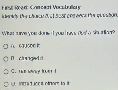 First Read: Concept Vocabulary
Identify the choice that best answers the question.
What have you done if you have fled a situation?
A. caused it
B. changed it
C. ran away from it
D. introduced others to it