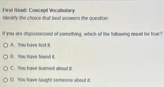 First Read: Concept Vocabulary
Identify the choice that best answers the question.
If you are dispossessed of something, which of the following must be true?
A. You have lost it.
B. You have found I it.
C. You have learned about it.
D. You have taught someone about it.
