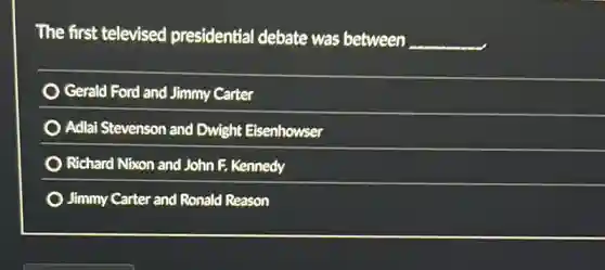 The first televised presidential debate was between __
Gerald Ford and Jimmy Carter
) Adlai Stevenson and Dwight Eisenhowser
) Richard Nixon and John F. Kennedy
Jimmy Carter and Ronald Reason