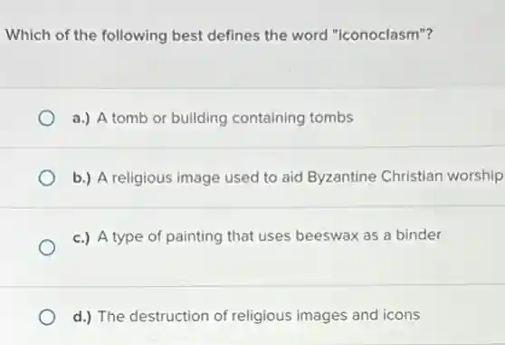 Which of the following best defines the word "iconoclasm"?
a.) A tomb or building containing tombs
b.) A religious image used to aid Byzantine Christian worship
c.) A type of painting that uses beeswax as a binder
d.) The destruction of religious images and icons