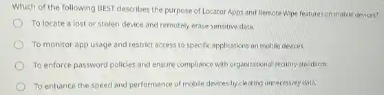 Which of the following BEST describes the purpose of Locator Apps and Remote Wipe features on mobile devices?
To locate a lost or stolen device and remotely erase sensitive data.
To monitor app usage and restrict access to specific applications or mobile devices.
To enforce password policies and ensure compliance with organizational security standards.
To enhance the speed and performance of mobile devices by clearing unnecessary data.