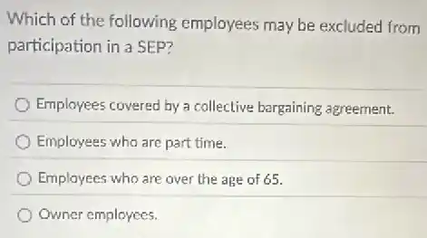 Which of the following employees may be excluded from
participation in a SEP?
Employees covered by a collective bargaining agreement.
Employees who are part time.
Employees who are over the age of 65.
Owner employees.