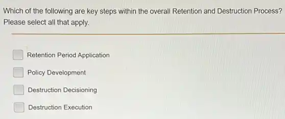 Which of the following are key steps within the overall Retention and Destruction Process?
Please select all that apply
Retention Period Application
Policy Development
Destruction Decisioning
Destruction Execution