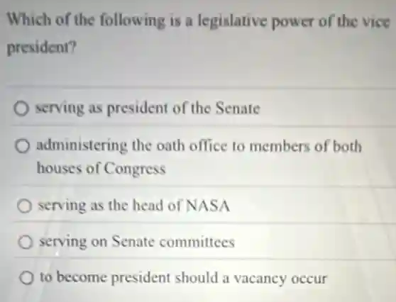 Which of the following is a legislative power of the vice
president?
serving as president of the Senate
administering the oath office to members of both
houses of Congress
serving as the head of NASA
serving on Senate committees
to become president should a vacancy occur