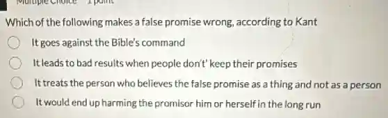Which of the following makes a false promise wrong, according to Kant
It goes against the Bible's command
It leads to bad results when people don't keep their promises
It treats the person who believes the false promise as a thing and not as a person
It would end up harming the promisor him or herself in the long run