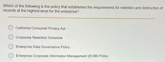 Which of the following is the policy that establishes the requirements for retention and destruction of
records at the highest-level for the enterprise?
California Consumer Privacy Act
Corporate Retention Schedule
Enterprise Data Governance Policy
Enterprise Corporate Information Management (ECIM) Policy