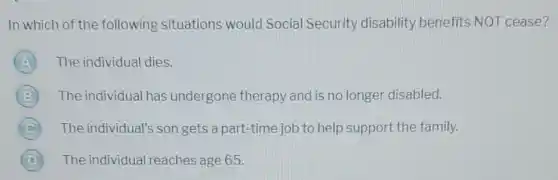 In which of the following situations would Social Security disability benefits NOT cease?
The individual dies.
The individual has undergone therapy and is no longer disabled.
C The individual's son gets a part-time job to help support the family.
D (D) The individual reaches age 65.