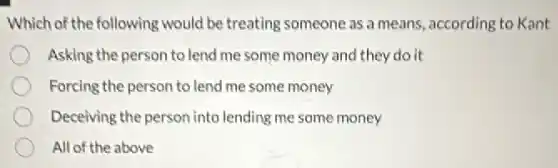 Which of the following would be treating someone as a means, according to Kant
Asking the person to lend me some money and they do it
Forcing the person to lend me some money
Deceiving the person into lending me some money
All of the above