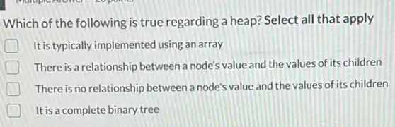 Which of the following is true regarding a heap? Select all that apply
It is typically implemented using an array
There is a relationship between a node's value and the values of its children
There is no relationship between a node's value and the values of its children
It is a complete binary tree
